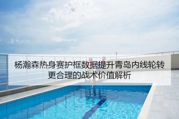 杨瀚森热身赛护框数据提升青岛内线轮转更合理的战术价值解析