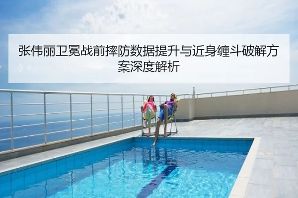 张伟丽卫冕战前摔防数据提升与近身缠斗破解方案深度解析